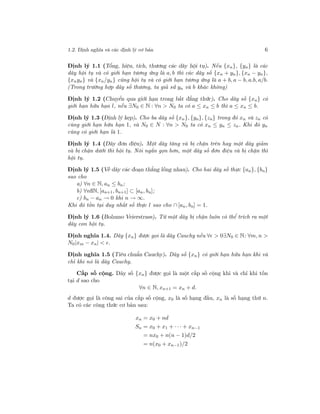 1.2. Định nghĩa và các định lý cơ bản 6
Định lý 1.1 (Tổng, hiệu, tích, thương các dãy hội tụ). Nếu {xn}, {yn} là các
dãy hội tụ và có giới hạn tương ứng là a, b thì các dãy số {xn + yn}, {xn − yn},
{xnyn} và {xn/yn} cũng hội tụ và có giới hạn tương ứng là a + b, a − b, a.b, a/b.
(Trong trường hợp dãy số thương, ta giả sử yn và b khác không)
Định lý 1.2 (Chuyển qua giới hạn trong bất đẳng thức). Cho dãy số {xn} có
giới hạn hữu hạn l, nếu ∃N0 ∈ N : ∀n > N0 ta có a ≤ xn ≤ b thì a ≤ xn ≤ b.
Định lý 1.3 (Định lý kẹp). Cho ba dãy số {xn}, {yn}, {zn} trong đó xn và zn có
cùng giới hạn hữu hạn 1, và N0 ∈ N : ∀n > N0 ta có xn ≤ yn ≤ zn. Khi đó yn
cũng có giới hạn là 1.
Định lý 1.4 (Dãy đơn điệu). Một dãy tăng và bị chặn trên hay một dãy giảm
và bị chặn dưới thì hội tụ. Nói ngắn gọn hơn, một dãy số đơn điệu và bị chặn thì
hội tụ.
Định lý 1.5 (Về dãy các đoạn thẳng lồng nhau). Cho hai dãy số thực {an}, {bn}
sao cho
a) ∀n ∈ N, an ≤ bn;
b) ∀nßN, [an+1, bn+1] ⊂ [an, bn];
c) bn − an → 0 khi n → ∞.
Khi đó tồn tại duy nhất số thực l sao cho ∩ [an, bn] = 1.
Định lý 1.6 (Bolzano Veierstrass). Từ một dãy bị chặn luôn có thể trích ra một
dãy con hội tụ.
Định nghĩa 1.4. Dãy {xn} được gọi là dãy Cauchy nếu ∀ > 0∃N0 ∈ N: ∀m, n >
N0|xm − xn| < .
Định nghĩa 1.5 (Tiêu chuẩn Cauchy). Dãy số {xn} có giới hạn hữu hạn khi và
chỉ khi nó là dãy Cauchy.
Cấp số cộng. Dãy số {xn} được gọi là một cấp số cộng khi và chỉ khi tồn
tại d sao cho
∀n ∈ N, xn+1 = xn + d.
d được gọi là công sai của cấp số cộng, x0 là số hạng đầu, xn là số hạng thứ n.
Ta có các công thức cơ bản sau:
xn = x0 + nd
Sn = x0 + x1 + · · · + xn−1
= nx0 + n(n − 1)d/2
= n(x0 + xn−1)/2
 