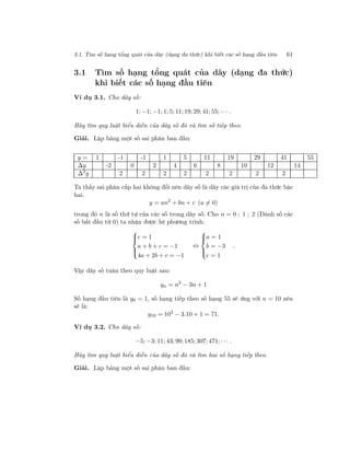 3.1. Tìm số hạng tổng quát của dãy (dạng đa thức) khi biết các số hạng đầu tiên 61
3.1 Tìm số hạng tổng quát của dãy (dạng đa thức)
khi biết các số hạng đầu tiên
Ví dụ 3.1. Cho dãy số:
1; −1; −1; 1; 5; 11; 19; 29; 41; 55; · · · .
Hãy tìm quy luật biểu diễn của dãy số đó và tìm số tiếp theo.
Giải. Lập bảng một số sai phân ban đầu:
y = 1 -1 -1 1 5 11 19 29 41 55
∆y -2 0 2 4 6 8 10 12 14
∆2
y 2 2 2 2 2 2 2 2
Ta thấy sai phân cấp hai không đổi nên dãy số là dãy các giá trị của đa thức bậc
hai:
y = an2
+ bn + c (a = 0)
trong đó n là số thứ tự của các số trong dãy số. Cho n = 0 ; 1 ; 2 (Đánh số các
số bắt đầu từ 0) ta nhận được hệ phương trình:



c = 1
a + b + c = −1
4a + 2b + c = −1
⇔



a = 1
b = −3
c = 1
.
Vậy dãy số tuân theo quy luật sau:
yn = n2
− 3n + 1
Số hạng đầu tiên là y0 = 1, số hạng tiếp theo số hạng 55 sẽ ứng với n = 10 nên
sẽ là:
y10 = 102
− 3.10 + 1 = 71.
Ví dụ 3.2. Cho dãy số:
−5; −3; 11; 43; 99; 185; 307; 471; · · · .
Hãy tìm quy luật biểu diễn của dãy số đó và tìm hai số hạng tiếp theo.
Giải. Lập bảng một số sai phân ban đầu:
 