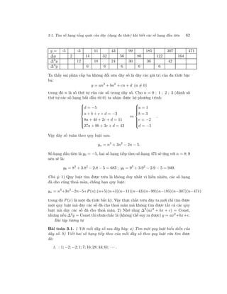 3.1. Tìm số hạng tổng quát của dãy (dạng đa thức) khi biết các số hạng đầu tiên 62
y = -5 -3 11 43 99 185 307 471
∆y 2 14 32 56 86 122 164
∆2y 12 18 24 30 36 42
∆3y 6 6 6 6 6
Ta thấy sai phân cấp ba không đổi nên dãy số là dãy các giá trị của đa thức bậc
ba:
y = an3
+ bn2
+ cn + d (a = 0)
trong đó n là số thứ tự của các số trong dãy số. Cho n = 0 ; 1 ; 2 ; 3 (đánh số
thứ tự các số hạng bắt đầu từ 0) ta nhận được hệ phương trình:



d = −5
a + b + c + d = −3
8a + 4b + 2c + d = 11
27a + 9b + 3c + d = 43
⇔



a = 1
b = 3
c = −2
d = −5
.
Vậy dãy số tuân theo quy luật sau:
yn = n3
+ 3n2
− 2n − 5.
Số hạng đầu tiên là y0 = −5, hai số hạng tiếp theo số hạng 471 sẽ ứng với n = 8; 9
nên sẽ là:
y8 = 83
+ 3.82
− 2.8 − 5 = 683 ; y9 = 93
+ 3.92
− 2.9 − 5 = 949.
Chú ý: 1) Quy luật tìm được trên là không duy nhất vì hiển nhiên, các số hạng
đã cho cũng thoả mãn, chẳng hạn quy luật:
yn = n3
+3n2
−2n−5+P(n).(n+5)(n+3)(n−11)(n−43)(n−99)(n−185)(n−307)(n−471)
trong đó P(x) là một đa thức bất kỳ. Vậy thực chất trên đây ta mới chỉ tìm được
một quy luật mà dãy các số đã cho thoả mãn mà không tìm được tất cả các quy
luật mà dãy các số đã cho thoả mãn. 2) Nhớ rằng ∆2
(ax2
+ bx + c) = Const,
nhưng nếu ∆2y = Const thì chưa chắc là (không thể suy ra được) y = ax2+bx+c.
Bài tập tương tự
Bài toán 3.1. 1 Với mỗi dãy số sau đây hãy: a) Tìm một quy luật biểu diễn của
dãy số. b) Viết hai số hạng tiếp theo của mỗi dãy số theo quy luật vừa tìm được
đó:
1. : 1; −2; −2; 1; 7; 16; 28; 43; 61; · · · .
 