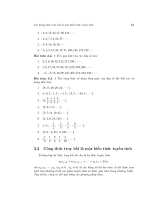 3.2. Công thức truy hồi là một biểu thức tuyến tính 63
2. : 1; 6; 17; 34; 57; 86; 121; · · · .
3. : 2; 3; 7; 14; 24; 37; · · ·.
4. : 3; 5; 10; 18; 29; · · ·.
5. : 5; 1; 5; 14; 28; 47; 71; 100; 134; 173; 217; · · ·.
Bài toán 3.2. 2 Tìm quy luật của các dãy số sau:
1. 2; 2; 8; 26; 62; 122; 212; 338 ; · · · .
2. 1; 6; 17; 34; 57; 86; 121; 162; 209; 262 ; · · · .
3. −5; −3; 11; 43; 99; 185; 307; 471; 683; 949 ; · · · .
Bài toán 3.3. 3 Tìm công thức số hạng tổng quát của dãy số khi biết các số
hạng đầu tiên.
1. {8; 14; 20; 26; 32 ; · · ·}.
2. {−0, 5 ; 1, 5 ; −4, 5 ; 13, 5 ; −40, 5 ; · · ·}.
3. {2;
3
2
;
4
3
;
5
4
;
6
5
; · · ·}.
4. {1; 3; 1; 3 ; · · ·}.
5. {5; 7; 11; 19; 35 ; · · ·}.
6. {1; 2; 6; 24; 120 ; · · ·}.
7. {−2 ; −
1
2
; −
4
3
; −
3
4
; −
6
5
; · · ·}.
8. {0, 3 ; 0, 33 ; 0, 333 ; · · ·}.
9. {
1
2
;
1
2
;
3
8
;
1
4
;
5
32
; · · ·}.
3.2 Công thức truy hồi là một biểu thức tuyến tính
Trường hợp hệ thức truy hồi đã cho là hệ thức tuyến tính.
a0xn+k + a1xn+k−1 + · · · + akxn = f(n).
với a0; a1; · · · ; ak (a0 = 0 ; ak = 0) là các hằng số thì bài toán có thể được xem
như một phương trình sai phân tuyến tính và được giải như trong chương trước.
Tuy nhiên, cũng có thể giải bằng các phương pháp khác.
 