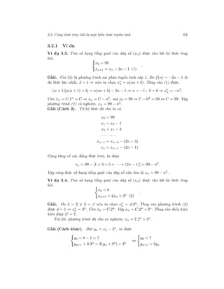 3.2. Công thức truy hồi là một biểu thức tuyến tính 64
3.2.1 Ví dụ
Ví dụ 3.3. Tìm số hạng tổng quát của dãy số (xn) được cho bởi hệ thức truy
hồi.
x0 = 99
xn+1 = xn − 2n − 1 (1)
.
Giải. Coi (1) là phương trình sai phân tuyến tính cấp 1. Do f(n) = −2n − 1 là
đa thức bậc nhất, λ = 1 ⇒ nên ta chọn x∗
n = n(an + b). Thay vào (1) được.
(n + 1)[a(n + 1) + b] = n(an + b) − 2n − 1 ⇒ a = −1 ; b = 0 ⇒ x∗
n = −n2
.
Còn ˆxn = C.1n = C ⇒ xn = C − n2, mà x0 = 99 ⇒ C − 02 = 99 ⇔ C = 99. Vậy
phương trình (1) có nghiệm. xn = 99 − n2.
Giải (Cách 2). Từ hệ thức đã cho ta có.
x0 = 99
x1 = x0 − 1
x2 = x1 − 3
· · ·· · ·· · ·
xn−1 = xn−2 − (2n − 3)
xn = xn−1 − (2n − 1)
Cộng từng vế các đẳng thức trên, ta được
xn = 99 − [1 + 3 + 5 + · · · + (2n − 1)] = 99 − n2
.
Vậy công thức số hạng tổng quát của dãy số cần tìm là xn = 99 − n2.
Ví dụ 3.4. Tìm số hạng tổng quát của dãy số (xn) được cho bởi hệ thức truy
hồi.
x0 = 8
xn+1 = 2xn + 3n
(2)
.
Giải. Do λ = 2 = 3 = β nên ta chọn x∗
n = d.3n. Thay vào phương trình (2)
được d = 1 ⇒ x∗
n = 3n
. Còn ˆxn = C.2n
. Vậy xn = C.2n
+ 3n
. Thay vào điều kiện
biên được C = 7.
Trả lời: phương trình đã cho có nghiệm. xn = 7.2n
+ 3n
.
Giải (Cách khác). Đặt yn = xn − 3n
, ta được
y0 = 8 − 1 = 7
yn+1 + 3.3n = 2(yn + 3n) + 3n
⇔
y0 = 7
yn+1 = 2yn
 