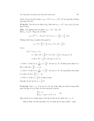 3.2. Công thức truy hồi là một biểu thức tuyến tính 65
Từ đó có (yn) là cấp số nhân ⇒ yn = 7.2n
⇒ xn = 7.2n
+3n
là công thức số hạng
tổng quát cần tìm .
Ví dụ 3.5. Tìm tất cả các dãy số (an) thoả mãn an+1 = 2n
− 3an và (an) là một
dãy số tăng.
Giải. Xét phương trình sai phân. an+1 = 2n − 3an (3).
Đặt an = un.2n
. Thay vào (3) được.
un+1.2n+1
= −3.un.2n
+ 2n
⇔ un+1 = −
3
2
un +
1
2
. (3.1)
Phương trình này có nghiệm tổng quát là.
un = C.(−
3
2
)n
+
1
5
⇔ an = C.(−3)n
+
1
5
.2n
.
Ta có.
(an) ↑ ⇔ an+1 > an
⇔ −3C.(−3)n
+
2
5
.2n
> C.(−3)n
+
1
5
.2n
với mọi n ∈ N
⇔ 4C.(−3)n
<
1
5
.2n
với mọi n ∈ N. (∗)
+) Với C > 0 thì (∗) ⇔
1
20C
> (−
3
2
)n
với mọi n ∈ N. Ta không chọn được C vì
khi n chẵn thì (−
3
2
)n
→ +∞.
+) Với C < 0 thì (∗) ⇔
1
20C
< (−
3
2
)n
với mọi n ∈ N. Ta cũng không chọn được
C vì khi n lẻ thì (−
3
2
)n
→ −∞.
+) Với C = 0 thì an =
1
5
.2n
là dãy số tăng.
Vậy dãy số cần tìm là. an =
1
5
.2n
.
Ví dụ 3.6. Cho a ; q ; d là các số ∈ R, cho trước. Hãy xác định số hạng tổng
quát của dãy số (un) được cho bởi công thức truy hồi.
u1 = a
un+1 = qun + d (n ≥ 1)
. (4)
Hãy xét tất cả các trường hợp có thể xảy ra đối với các tham số a ; q ; d.
(Dãy số được cho bởi công thức trên còn được gọi là cấp số nhân - cộng)
 