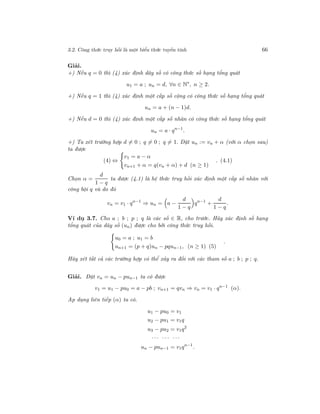 3.2. Công thức truy hồi là một biểu thức tuyến tính 66
Giải.
+) Nếu q = 0 thì (4) xác định dãy số có công thức số hạng tổng quát
u1 = a ; un = d, ∀n ∈ N∗
, n ≥ 2.
+) Nếu q = 1 thì (4) xác định một cấp số cộng có công thức số hạng tổng quát
un = a + (n − 1)d.
+) Nếu d = 0 thì (4) xác định một cấp số nhân có công thức số hạng tổng quát
un = a · qn−1
.
+) Ta xét trường hợp d = 0 ; q = 0 ; q = 1. Đặt un := vn + α (với α chọn sau)
ta được
(4) ⇔
v1 = a − α
vn+1 + α = q(vn + α) + d (n ≥ 1)
. (4.1)
Chọn α =
d
1 − q
ta được (4.1) là hệ thức truy hồi xác định một cấp số nhân với
công bội q và do đó
vn = v1 · qn−1
⇒ un = a −
d
1 − q
qn−1
+
d
1 − q
.
Ví dụ 3.7. Cho a ; b ; p ; q là các số ∈ R, cho trước. Hãy xác định số hạng
tổng quát của dãy số (un) được cho bởi công thức truy hồi.
u0 = a ; u1 = b
un+1 = (p + q)un − pqun−1, (n ≥ 1) (5)
.
Hãy xét tất cả các trường hợp có thể xảy ra đối với các tham số a ; b ; p ; q.
Giải. Đặt vn = un − pun−1 ta có được
v1 = u1 − pu0 = a − pb ; vn+1 = qvn ⇒ vn = v1 · qn−1
(α).
Ap dụng liên tiếp (α) ta có.
u1 − pu0 = v1
u2 − pu1 = v1q
u3 − pu2 = v1q2
· · · · · · · · ·
un − pun−1 = v1qn−1
.
 