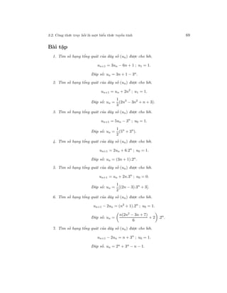 3.2. Công thức truy hồi là một biểu thức tuyến tính 69
Bài tập
1. Tìm số hạng tổng quát của dãy số (un) được cho bởi.
un+1 = 3un − 6n + 1 ; u1 = 1.
Đáp số: un = 3n + 1 − 3n.
2. Tìm số hạng tổng quát của dãy số (un) được cho bởi.
un+1 = un + 2n2
; u1 = 1.
Đáp số: un =
1
3
(2n3
− 3n2
+ n + 3).
3. Tìm số hạng tổng quát của dãy số (un) được cho bởi.
un+1 = 5un − 3n
; u0 = 1.
Đáp số: un =
1
2
(5n
+ 3n
).
4. Tìm số hạng tổng quát của dãy số (un) được cho bởi.
un+1 = 2un + 6.2n
; u0 = 1.
Đáp số: un = (3n + 1).2n
.
5. Tìm số hạng tổng quát của dãy số (un) được cho bởi.
un+1 = un + 2n.3n
; u0 = 0.
Đáp số: un =
1
2
[(2n − 3).3n
+ 3].
6. Tìm số hạng tổng quát của dãy số (un) được cho bởi.
un+1 − 2un = (n2
+ 1).2n
; u0 = 1.
Đáp số: un =
n(2n2
− 3n + 7)
6
+ 2 .2n
.
7. Tìm số hạng tổng quát của dãy số (un) được cho bởi.
un+1 − 2un = n + 3n
; u0 = 1.
Đáp số. un = 2n + 3n − n − 1.
 