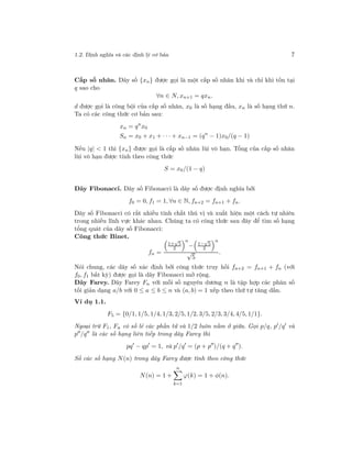 1.2. Định nghĩa và các định lý cơ bản 7
Cấp số nhân. Dãy số {xn} được gọi là một cấp số nhân khi và chỉ khi tồn tại
q sao cho
∀n ∈ N, xn+1 = qxn.
d được gọi là công bội của cấp số nhân, x0 là số hạng đầu, xn là số hạng thứ n.
Ta có các công thức cơ bản sau:
xn = qn
x0
Sn = x0 + x1 + · · · + xn−1 = (qn
− 1)x0/(q − 1)
Nếu |q| < 1 thì {xn} được gọi là cấp số nhân lùi vô hạn. Tổng của cấp số nhân
lùi vô hạn được tính theo công thức
S = x0/(1 − q)
Dãy Fibonacci. Dãy số Fibonacci là dãy số được định nghĩa bởi
f0 = 0, f1 = 1, ∀n ∈ N, fn+2 = fn+1 + fn.
Dãy số Fibonacci có rất nhiều tính chất thú vị và xuất hiện một cách tự nhiên
trong nhiều lĩnh vực khác nhau. Chúng ta có công thức sau đây để tìm số hạng
tổng quát của dãy số Fibonacci:
Công thức Binet.
fn =
1+
√
5
2
n
− 1−
√
5
2
n
√
5
.
Nói chung, các dãy số xác định bởi công thức truy hồi fn+2 = fn+1 + fn (với
f0, f1 bất kỳ) được gọi là dãy Fibonacci mở rộng.
Dãy Farey. Dãy Farey Fn với mỗi số nguyên dương n là tập hợp các phân số
tối giản dạng a/b với 0 ≤ a ≤ b ≤ n và (a, b) = 1 xếp theo thứ tự tăng dần.
Ví dụ 1.1.
F5 = {0/1, 1/5, 1/4, 1/3, 2/5, 1/2, 3/5, 2/3, 3/4, 4/5, 1/1}.
Ngoại trừ F1, Fn có số lẻ các phần tử và 1/2 luôn nằm ở giữa. Gọi p/q, p /q và
p /q là các số hạng liên tiếp trong dãy Farey thì
pq − qp = 1, và p /q = (p + p )/(q + q ).
Số các số hạng N(n) trong dãy Farey được tính theo công thức
N(n) = 1 +
n
k=1
ϕ(k) = 1 + φ(n).
 