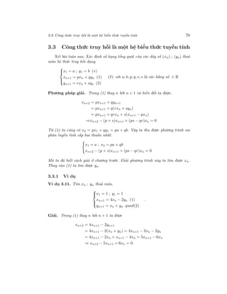 3.3. Công thức truy hồi là một hệ biểu thức tuyến tính 70
3.3 Công thức truy hồi là một hệ biểu thức tuyến tính
Xét bài toán sau: Xác định số hạng tổng quát của các dãy số (xn) ; (yn) thoả
mãn hệ thức truy hồi dạng.



x1 = a ; y1 = b (∗)
xn+1 = pxn + qyn (1)
yn+1 = rxn + syn (2)
(I) với a; b; p; q; r; s là các hằng số ∈ R
Phương pháp giải. Trong (1) thay n bởi n + 1 và biến đổi ta được.
xn+2 = pxn+1 + qyn+1
= pxn+1 + q(rxn + syn)
= pxn+1 + qrxn + s(xn+1 − pxn)
⇒xn+2 − (p + s)xn+1 + (ps − qr)xn = 0
Từ (1) ta cũng có x2 = px1 + qy1 = pa + qb. Vậy ta thu được phương trình sai
phân tuyến tính cấp hai thuần nhất:
x1 = a ; x2 = pa + qb
xn+2 − (p + s)xn+1 + (ps − qr)xn = 0
Mà ta đã biết cách giải ở chương trước. Giải phương trình này ta tìm được xn.
Thay vào (1) ta tìm được yn.
3.3.1 Ví dụ
Ví dụ 3.11. Tìm xn ; yn thoả mãn.



x1 = 1 ; y1 = 1
xn+1 = 4xn − 2yn (1)
yn+1 = xn + yn quad(2)
.
Giải. Trong (1) thay n bởi n + 1 ta được
xn+2 = 4xn+1 − 2yn+1
= 4xn+1 − 2(xn + yn) = 4xn+1 − 2xn − 2yn
= 4xn+1 − 2xn + xn+1 − 4xn = 5xn+1 − 6xn
⇒ xn+2 − 5xn+1 + 6xn = 0.
 