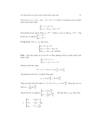 3.3. Công thức truy hồi là một hệ biểu thức tuyến tính 71
Từ (1) ta có: x2 = 4x1 − 2y1 = 4.1 − 2.1 = 2. Vậy ta có phương trình sai phân
tuyến tính thuần nhất:
x1 = 1 ; x2 = 2
xn+2 − 5xn+1 + 6xn = 0
.
Giải phương trình này ta được xn = 2n−1. Thay xn vào (1) được yn = 2n−1. Vậy
hệ đã cho có nghiệm.
xn = 2n−1
yn = 2n−1
.
Ví dụ 3.12. Tìm xn ; yn thoả mãn.



x0 = 2 ; y0 = 0
4xn+1 = 2xn − 3yn (1)
2yn+1 = 2xn + yn quad(2)
.
Giải. Lập luận tương tự ví dụ trên ta được phương trình sai phân tuyến tính
thuần nhất:
x0 = 2 ; x1 = 1
xn+2 − xn+1 + xn = 0
.
Phương trình đặc trưng.
λ2
− λ + 1 = 0 ⇔ λ = cos
π
3
± i sin
π
3
.
Vậy phương trình trên có nghiệm tổng quát.
xn = A. cos
nπ
3
+ B. sin
nπ
3
.
Thay vào điều kiện biên được A = 2 ; B = 0 ⇒ xn = 2 cos
nπ
3
. Thay tiếp vào (1)
được yn =
4
√
3
sin
nπ
3
.
Vậy hệ đã cho có nghiệm:



xn = 2 cos
nπ
3
yn =
4
√
3
sin
nπ
3
. Bài tập Tìm xn, yn thoả mãn:
1.



x0 = 2; y0 = 2
xn+1 =
1
2
xn −
3
4
yn
yn+1 = xn +
1
2
yn
.
 