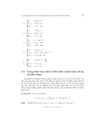 3.4. Công thức truy hồi là biểu thức tuyến tính với hệ số biến thiên 72
2.



x0 = 0; y0 = 6
xn+1 = 3xn + yn
yn+1 = 5xn − yn
.
3.



x0 = 2; y0 = 1
xn+1 = 2xn − yn
yn+1 = xn + 4yn
.
4.



x0 = −1; y0 = 2
xn+1 = 2xn − 8yn
yn+1 = 2xn − 6yn
.
5.



x0 = 1; y0 = 1
xn+1 = 4xn − 2yn + 9n − 3
yn+1 = xn + yn + 3n
.
6.



x0 = 1; y0 = 1 −
1
√
2
xn+1 = xn − yn
yn+1 = xn + yn
.
3.4 Công thức truy hồi là biểu thức tuyến tính với hệ
số biến thiên
Lý thuyết về phương trình sai phân tuyến tính với các hệ số biến thiên cho
đến nay vẫn chưa hoàn chỉnh. Việc giải các phương trình sai phân tuyến tính với
các hệ số biến thiên là rất phức tạp. Trong phần này ta sẽ chỉ xét một số dạng
đặc biệt, đơn giản của các phương trình sai phân tuyến tính với các hệ số biến
thiên chủ yếu bằng phương pháp đặt dãy số phụ, đưa về phương trình sai phân
tuyến tính.
Ví dụ 3.13. Tìm un biết rằng.
u1 = 0 ; un+1 =
n
n + 1
(un + 1) với mọi n ≥ 1.
Giải. Từ giả thiết có: (n + 1)un+1 = nun + n. Đặt xn = nun, ta có
x1 = 0 ; xn+1 = xn + n.
 