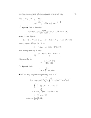 3.4. Công thức truy hồi là biểu thức tuyến tính với hệ số biến thiên 73
Giải phương trình này ta được:
xn =
n(n − 1)
2
. Vậy ta có: un =
n − 1
2
.
Ví dụ 3.14. Tìm un biết rằng.
u1 = 0 ; un+1 =
n(n + 1)
(n + 2)(n + 3)
(un + 1) với mọi n ≥ 1.
Giải. Từ giả thiết có:
(n + 1)(n + 2)2
(n + 3)un+1 = n(n + 1)2
(n + 2)un + n(n + 1)2
(n + 2).
Đặt xn = n(n + 1)2(n + 2)un, ta có
x1 = 0 ; xn+1 = xn + n(n + 1)2
(n + 2).
Giải phương trình này ta được:
xn =
(n − 1)n(n + 1)(n + 2)(2n + 1)
10
.
Vậy ta có đáp số:
un =
(n − 1)(2n + 1)
10(n + 1)
.
Ví dụ 3.15. Tìm:
Jn =
π
2
0
sinn
x dx.
Giải. Sử dụng công thức tích phân từng phần ta có.
Jn = − cos x. sinn−1
x
π
2
0
+
π
2
0
(n − 1) sinn−2
x cos2
x dx
=
π
2
0
(n − 1) sinn−2
x(1 − sin2
x) dx
= (n − 1)
π
2
0
sinn−2
x − sinn
x dx
= (n − 1)(Jn−2 − Jn).
⇒ Jn+2 =
n + 1
n + 2
Jn (1).
 