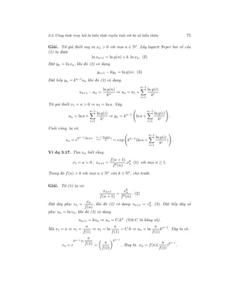 3.4. Công thức truy hồi là biểu thức tuyến tính với hệ số biến thiên 75
Giải. Từ giả thiết suy ra xn > 0 với mọi n ∈ N∗
. Lấy logarit Neper hai vế của
(1) ta được
ln xn+1 = ln g(n) + k. ln xn. (2)
Đặt yn = ln xn, khi đó (2) có dạng.
yn+1 − kyn = ln g(n). (3)
Đặt tiếp yn = kn−1
un khi đó (3) có dạng.
un+1 − un =
ln g(n)
kn
⇒ un = u1 +
n−1
i=1
ln g(i)
ki
.
Từ giả thiết x1 = a > 0 ⇒ u1 = ln a. Vậy.
un = ln a +
n−1
i=1
ln g(i)
ki
⇒ yn = kn−1
ln a +
n−1
i=1
ln g(i)
ki
.
Cuối cùng, ta có:
xn = e
kn−1(ln a+ n−1
i=1
ln g(i)
ki )
= exp kn−1
(ln a +
n−1
i=1
ln g(i)
ki
) .
Ví dụ 3.17. Tìm xn biết rằng.
x1 = a > 0 ; xn+1 =
f(n + 1)
fk(n)
.xk
n (1) với mọi n ≥ 1.
Trong đó f(n) > 0 với mọi n ∈ N∗
còn k ∈ N∗
, cho trước.
Giải. Từ (1) ta có:
xn+1
f(n + 1)
=
xk
n
fk(n)
. (2)
Đặt dãy phụ: vn =
xn
f(n)
, khi đó (2) có dạng: vn+1 = vk
n. (3). Đặt tiếp dãy số
phụ: un = ln vn, khi đó (3) có dạng.
un+1 = kun ⇒ un = C.kn
(Với C là hằng số).
Mà x1 = a ⇒ v1 =
a
f(1)
⇒ u1 = ln
a
f(1)
= C.k ⇒ un = ln
a
f(1)
kn−1
. Vậy ta có.
vn = e
kn−1 ln
a
f(1) =
a
f(1)
kn−1
. Hay là. xn = f(n)(
a
f(1)
)kn−1
.
 