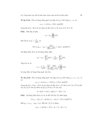 3.4. Công thức truy hồi là biểu thức tuyến tính với hệ số biến thiên 76
Ví dụ 3.18. Tìm số hạng tổng quát của dãy số (xn) biết rằng x1 = a và
xn+1 = a(n)xn + b(n) quad(6)
trong đó a(n) ; b(n) là các hàm số đối với n ∈ N, a(n) = 0, ∀n ∈ N.
Giải. Đặt dãy số phụ
xn = yn.
n−1
k=0
a(k)
Khi đó ta có y1 =
a
a(0)
và
(6) ⇔ yn+1 − yn =
b(n)
n
k=0 a(k)
:= g(n). quad(6.1)
Từ đẳng thức (6.1) ta dễ dàng nhận được
yn = y1 +
n−1
k=1
g(k) =
a
a(0)
+
n−1
k=1
g(k).
Vậy nên ta có
xn =
a
a(0)
+
n−1
k=1
b(k)
k
j=0 a(j)
n−1
k=0
a(k).
là công thức số hạng tổng quát cần tìm.
Ví dụ 3.19. Tìm số hạng tổng quát của dãy số (xn) biết rằng x1 = a ; x2 = b
và
xn+2 = a(n)xn+1 + b(n)xn + f(n) quad(7)
trong đó a(n) ; b(n) ; f(n) là các hàm số đối với n ∈ N, b(n) = 0, ∀n ∈ N và tồn
tại số p = 0, tồn tại hàm số q(n) = 0 ∀n ∈ N sao cho:
p + q(n) = a(n) ; p.q(n) = −b(n). (∗)
Giải. Sử dụng điều kiện (∗) ta có thể viết lại (7) dưới dạng
(xn+2 − pxn+1) − q(n)(xn+1 − pxn) = f(n) quad(7.1)
Đặt yn = xn+1 − pxn (∗1). Khi đó, (7.1) có dạng.
yn+1 = q(n)yn + f(n) ; y1 = b − pa := α.
 