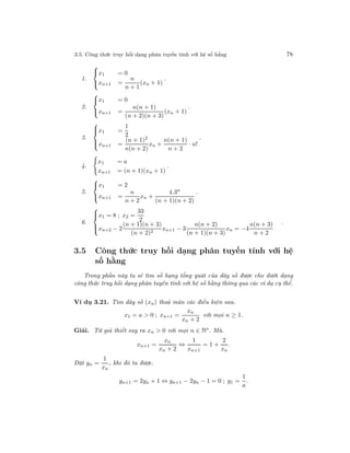3.5. Công thức truy hồi dạng phân tuyến tính với hệ số hằng 78
1.



x1 = 0
xn+1 =
n
n + 1
(xn + 1)
.
2.



x1 = 0
xn+1 =
n(n + 1)
(n + 2)(n + 3)
(xn + 1)
.
3.



x1 =
1
2
xn+1 =
(n + 1)2
n(n + 2)
xn +
n(n + 1)
n + 2
· n!
.
4.
x1 = a
xn+1 = (n + 1)(xn + 1)
.
5.



x1 = 2
xn+1 =
n
n + 2
xn +
4.3n
(n + 1)(n + 2)
.
6.



x1 = 8 ; x2 =
33
2
xn+2 − 2
(n + 1)(n + 3)
(n + 2)2
xn+1 − 3
n(n + 2)
(n + 1)(n + 3)
xn = −4
n(n + 3)
n + 2
.
3.5 Công thức truy hồi dạng phân tuyến tính với hệ
số hằng
Trong phần này ta sẽ tìm số hạng tổng quát của dãy số được cho dưới dạng
công thức truy hồi dạng phân tuyến tính với hệ số hằng thông qua các ví dụ cụ thể.
Ví dụ 3.21. Tìm dãy số (xn) thoả mãn các điều kiện sau.
x1 = a > 0 ; xn+1 =
xn
xn + 2
với mọi n ≥ 1.
Giải. Từ giả thiết suy ra xn > 0 với mọi n ∈ N∗
. Mà.
xn+1 =
xn
xn + 2
⇔
1
xn+1
= 1 +
2
xn
.
Đặt yn =
1
xn
, khi đó ta được.
yn+1 = 2yn + 1 ⇔ yn+1 − 2yn − 1 = 0 ; y1 =
1
a
.
 