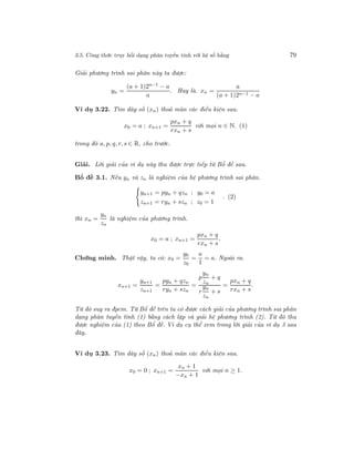 3.5. Công thức truy hồi dạng phân tuyến tính với hệ số hằng 79
Giải phương trình sai phân này ta được:
yn =
(a + 1)2n−1 − a
a
. Hay là. xn =
a
(a + 1)2n−1 − a
Ví dụ 3.22. Tìm dãy số (xn) thoả mãn các điều kiện sau.
x0 = a ; xn+1 =
pxn + q
rxn + s
với mọi n ∈ N. (1)
trong đó a, p, q, r, s ∈ R, cho trước.
Giải. Lời giải của ví dụ này thu được trực tiếp từ Bổ đề sau.
Bổ đề 3.1. Nếu yn và zn là nghiệm của hệ phương trình sai phân.
yn+1 = pyn + qzn ; y0 = a
zn+1 = ryn + szn ; z0 = 1
. (2)
thì xn =
yn
zn
là nghiệm của phương trình.
x0 = a ; xn+1 =
pxn + q
rxn + s
.
Chứng minh. Thật vậy, ta có: x0 =
y0
z0
=
a
1
= a. Ngoài ra.
xn+1 =
yn+1
zn+1
=
pyn + qzn
ryn + szn
=
p
yn
zn
+ q
r
yn
zn
+ s
=
pxn + q
rxn + s
.
Từ đó suy ra đpcm. Từ Bổ đề trên ta có được cách giải của phương trình sai phân
dạng phân tuyến tính (1) bằng cách lập và giải hệ phương trình (2). Từ đó thu
được nghiệm của (1) theo Bổ đề. Ví dụ cụ thể xem trong lời giải của ví dụ 3 sau
đây.
Ví dụ 3.23. Tìm dãy số (xn) thoả mãn các điều kiện sau.
x0 = 0 ; xn+1 =
xn + 1
−xn + 1
với mọi n ≥ 1.
 