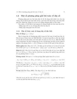1.3. Một số phương pháp giải bài toán về dãy số 8
1.3 Một số phương pháp giải bài toán về dãy số
Phương pháp giải các bài toán dãy số rất đa dạng như chính yêu cầu của
chúng. Đó có thể là một tính chất số học, một tính chất đại số hay một tính chất
giải tích. Dưới đây chúng ta sẽ xem xét những phương pháp cơ bản nhất.
Tuy nhiên, có thể đưa ra hai nguyên lý chung để giải các bài toán dãy số là
- Đừng ngại viết ra các số hạng đầu tiên của dãy số
- Đừng ngại tổng quát hóa bài toán
1.3.1 Dãy số thực: một số dạng dãy số đặc biệt
Dãy số dạng xn+1 = f(xn)
Đây là dạng dãy số thường gặp nhất trong các bài toán về giới hạn dãy số.
Dãy số này sẽ hoàn toàn xác định khi biết f và giá trị ban đầu x0. Do vậy sự hội
tụ của dãy số sẽ phụ thuộc vào tính chất của hàm số f(x) và x0. Một đặc điểm
quan trọng khác của dãy số dạng này là nếu a là giới hạn của dãy số thì a phải là
nghiệm của phưng trình x = f(x). Chúng ta có một số kết quả cơ bản như sau:
Định nghĩa 1.6. Hàm số f : D → D được gọi là một hàm số co trên D nếu tồn
tại số thực q, 0 < q < 1 sao cho |f(x) − f(y)| ≤ q|x − y| với mọi x, y thuộc D.
Định lý 1.7. Nếu f(x) là một hàm số co trên D thì dãy số {xn} xác định bởi
x0 = a ∈ D, xn+1 = f(xn) hội tụ. Giới hạn của dãy số là nghiệm duy nhất trên
D của phương trình x = f(x).
Chứng minh. Với mọi n > m thì áp dụng định nghĩa hàm số co, ta có
|xn − xm| = |f(xn−1) − f(xm−1)| ≤ q|xn−1 − xm−1| ≤ · · · ≤ qm|xn−m − x0| (1.1)
Từ đây |xn − x0| ≤ |xn − xn−1| + · · · + |x1 − x0| ≤ (qn−1 + · · · + 1)|x1 − x0|, suy
ra {xn} bị chặn. Xét > 0. Từ (1.1), do q < 1 và |xn−m − x0| bị chặn nên ta suy
ra tồn tại N sao cho qN |xn−m − x0| < . Suy ra {xn} là dãy Cauchy và do đó hội
tụ.
Ví dụ 1.2 (Việt Nam, 2000). Cho dãy số {xn} xác định như sau
x0 = 0, xn+1 = c −
√
c + xn.
Tìm tất cả các giá trị của c để với mọi giá trị x0 ∈ (0, c), xn xác định với mọi n
và tồn tại giới hạn hữu hạn limn→∞ xn.
 