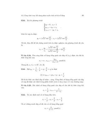 3.5. Công thức truy hồi dạng phân tuyến tính với hệ số hằng 80
Giải. Xét hệ phương trình



y0 = 0 ; z0 = 1
yn+1 = yn + zn
zn+1 = −yn + zn
.
Giải hệ này ta được.
yn = (
√
2)n
sin
nπ
4
; zn = (
√
2)n
cos
nπ
4
.
Từ đó, theo Bổ đề đã chứng minh trên ta được nghiệm của phương trình đã cho
là.
xn =
yn
zn
=
(
√
2)n sin
nπ
4
(
√
2)n cos
nπ
4
= tg
nπ
4
.
Ví dụ 3.24. Tìm công thức số hạng tổng quát của dãy số (xn) được cho bởi hệ
thức truy hồi sau
x1 = a ; xn+1 =
bxn
cxn + d
quad(4).
Trong đó, a, b, c ∈ R∗
, d ∈ R.
Giải. Đặt yn :=
1
xn
;
c
b
:= p ;
d
b
:= q ta được
(4) ⇔ yn+1 = pxn + q ; y1 =
1
a
.
Đó là hệ thức xác định dãy số nhân - cộng. Công thức số hạng tổng quát của dãy
số này đã được xác định trong phần trước (xem ví dụ 4 mục 2.1 của chương này).
Ví dụ 3.25. Xác định số hạng tổng quát của dãy số cho bởi hệ thức truy hồi
sau.
x1 =
1
2
; xn+1 =
1
2 − xn
.
Giải. Ta xác định một số số hạng đầu tiên.
x1 =
1
2
; x2 =
2
3
; x3 =
3
4
.
Ta sẽ chứng minh dãy số đã cho có số hạng tổng quát
xn =
n
n + 1
quad(∗)
 