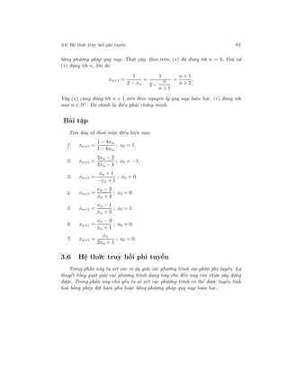 3.6. Hệ thức truy hồi phi tuyến 81
bằng phương pháp quy nạp. Thật vậy, theo trên, (∗) đã đúng tới n = 3. Giả sử
(∗) đúng tới n, khi đó
xn+1 =
1
2 − xn
=
1
2 −
n
n + 1
=
n + 1
n + 2
.
Vậy (∗) cũng đúng tới n + 1 nên theo nguyên lý quy nạp toán học, (∗) đúng với
mọi n ∈ N∗
. Đó chính là điều phải chứng minh.
Bài tập
Tìm dãy số thoả mãn điều kiện sau:
1. xn+1 =
1 − 4xn
1 − 6xn
; x0 = 1.
2. xn+1 =
2xn − 2
3xn − 4
; x0 = −1.
3. xn+1 =
xn + 1
−xn + 1
; x0 = 0.
4. xn+1 =
xn − 2
xn + 4
; x0 = 0.
5. xn+1 =
xn − 1
xn + 3
; x0 = 1.
6. xn+1 =
xn − 3
xn + 1
; x0 = 0.
7. xn+1 =
xn
2xn + 1
; x0 = 0.
3.6 Hệ thức truy hồi phi tuyến
Trong phần này ta xét các ví dụ giải các phương trình sai phân phi tuyến. Lý
thuyết tổng quát giải các phương trình dạng này cho đến nay còn chưa xây dựng
được. Trong phần này chủ yếu ta sẽ xét các phương trình có thể được tuyến tính
hoá bằng phép đặt hàm phụ hoặc bằng phương pháp quy nạp toán học.
 