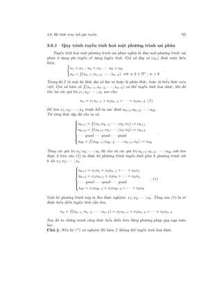3.6. Hệ thức truy hồi phi tuyến 82
3.6.1 Quy trình tuyến tính hoá một phương trình sai phân
Tuyến tính hoá một phương trình sai phân nghĩa là đưa một phương trình sai
phân ở dạng phi tuyến về dạng tuyến tính. Giả sử dãy số (un) thoả mãn điều
kiện.
u1 = α1 ; u2 = α2 · · · uk = αk
un = f(un−1, un−2, · · · , un−k) với n; k ∈ N∗
; n > k
.
Trong đó f là một đa thức đại số bậc m hoặc là phân thức, hoặc là biểu thức siêu
việt. Giả sử hàm số f(un−1, un−2, · · · , un−k) có thể tuyến tính hoá được, khi đó
tồn tại các giá trị x1; x2; · · · ; xk sao cho.
un = x1un−1 + x2un−2 + · · · + xkun−k (1)
Để tìm x1; x2; · · · ; xk trước hết ta xác định uk+1; uk+2; · · · ; u2k.
Từ công thức lặp đã cho ta có.



uk+1 = f(αk; αk−1; · · · ; α2; α1) := αk+1
uk+2 = f(αk+1; αk; · · · ; α3; α2) := αk+2
· · · quad · · · quad · · · quad
u2k = f(α2k−1; α2k−2; · · · ; αk+1; αk) := α2k
.
Thay các giá trị u1; u2; · · · ; uk đã cho và các giá trị uk+1; uk+2 · · · ; u2k vừa tìm
được ở trên vào (1) ta được hệ phương trình tuyến tính gồm k phương trình với
k ẩn x1; x2; · · · ; xk.



uk+1 = x1αk + x2αk−1 + · · · + xkα1
uk+2 = x1αk+1 + x2αk + · · · + xkα2
· · · quad · · · quad · · · quad
u2k = x1α2k−1 + x2α2k−2 + · · · + xkαk
. (∗)
Giải hệ phương trình này ta thu được nghiệm: x1; x2; · · · ; xk. Thay vào (1) ta sẽ
được biểu diễn tuyến tính cần tìm.
un = f(un−1, un−2, · · · , un−k) = x1un−1 + x2un−2 + · · · + xkun−k
Sau đó ta chứng minh công thức biểu diễn trên bằng phương pháp quy nạp toán
học.
Chú ý. Nếu hệ (*) vô nghiệm thì hàm f không thể tuyến tính hoá được.
 