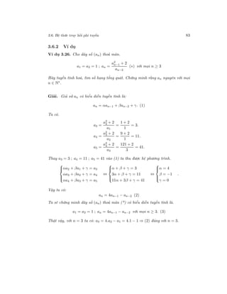 3.6. Hệ thức truy hồi phi tuyến 83
3.6.2 Ví dụ
Ví dụ 3.26. Cho dãy số (an) thoả mãn.
a1 = a2 = 1 ; an =
a2
n−1 + 2
an−2
(∗) với mọi n ≥ 3
Hãy tuyến tính hoá, tìm số hạng tổng quát. Chứng minh rằng an nguyên với mọi
n ∈ N∗
.
Giải. Giả sử an có biểu diễn tuyến tính là:
an = αan−1 + βan−2 + γ. (1)
Ta có.
a3 =
a2
2 + 2
a1
=
1 + 2
1
= 3.
a4 =
a2
3 + 2
a2
=
9 + 2
1
= 11.
a5 =
a2
4 + 2
a3
=
121 + 2
3
= 41.
Thay a3 = 3 ; a4 = 11 ; a5 = 41 vào (1) ta thu được hệ phương trình.



αa2 + βa1 + γ = a3
αa3 + βa2 + γ = a4
αa4 + βa3 + γ = a5
⇔



α + β + γ = 3
3α + β + γ = 11
11α + 3β + γ = 41
⇔



α = 4
β = −1
γ = 0
.
Vậy ta có:
an = 4an−1 − an−2 (2)
Ta sẽ chứng minh dãy số (an) thoả mãn (*) có biểu diễn tuyến tính là.
a1 = a2 = 1 ; an = 4an−1 − an−2 với mọi n ≥ 3. (3)
Thật vậy, với n = 3 ta có: a3 = 4.a2 − a1 = 4.1 − 1 ⇒ (2) đúng với n = 3.
 