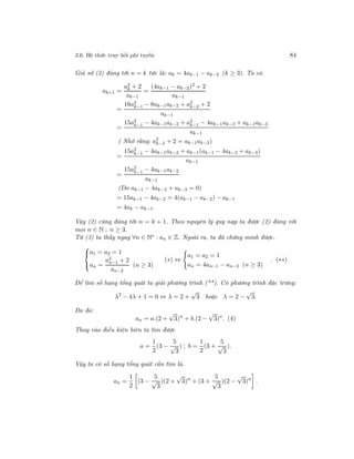 3.6. Hệ thức truy hồi phi tuyến 84
Giả sử (2) đúng tới n = k tức là: ak = 4ak−1 − ak−2 (k ≥ 3). Ta có.
ak+1 =
a2
k + 2
ak−1
=
(4ak−1 − ak−2)2 + 2
ak−1
=
16a2
k−1 − 8ak−1ak−2 + a2
k−2 + 2
ak−1
=
15a2
k−1 − 4ak−1ak−2 + a2
k−1 − 4ak−1ak−2 + ak−1ak−3
ak−1
( Nhớ rằng: a2
k−2 + 2 = ak−1ak−3)
=
15a2
k−1 − 4ak−1ak−2 + ak−1(ak−1 − 4ak−2 + ak−3)
ak−1
=
15a2
k−1 − 4ak−1ak−2
ak−1
(Do ak−1 − 4ak−2 + ak−3 = 0)
= 15ak−1 − 4ak−2 = 4(ak−1 − ak−2) − ak−1
= 4ak − ak−1.
Vậy (2) cũng đúng tới n = k + 1. Theo nguyên lý quy nạp ta được (2) đúng với
mọi n ∈ N ; n ≥ 3.
Từ (3) ta thấy ngay ∀n ∈ N∗ : an ∈ Z. Ngoài ra, ta đã chứng minh được.



a1 = a2 = 1
an =
a2
n−1 + 2
an−2
(n ≥ 3)
(∗) ⇔
a1 = a2 = 1
an = 4an−1 − an−2 (n ≥ 3)
. (∗∗)
Để tìm số hạng tổng quát ta giải phương trình (**). Có phương trình đặc trưng:
λ2
− 4λ + 1 = 0 ⇔ λ = 2 +
√
3 hoặc λ = 2 −
√
3.
Do đó:
an = a.(2 +
√
3)n
+ b.(2 −
√
3)n
. (4)
Thay vào điều kiện biên ta tìm được
a =
1
2
(3 −
5
√
3
) ; b =
1
2
(3 +
5
√
3
).
Vậy ta có số hạng tổng quát cần tìm là.
an =
1
2
(3 −
5
√
3
)(2 +
√
3)n
+ (3 +
5
√
3
)(2 −
√
3)n
.
 