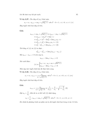 3.6. Hệ thức truy hồi phi tuyến 85
Ví dụ 3.27. Cho dãy số (un) thoả mãn.
u1 = α ; un+1 = aun + bu2
n + c với a2
− b = 1 ; α > 0 ; a > 1 (∗)
Hãy tuyến tính hoá dãy số trên.
Giải.
un+1 = aun + bu2
n + c ⇔ un+1 − aun = bu2
n + c
⇒ (un+1 − aun)2
= bu2
n + c
⇒ u2
n+1 + (a2
− b)u2
n = 2aun+1un + c
⇒ u2
n+1 + u2
n = 2aun+1un + c (1)
⇒ u2
n − u2
n−1 = 2aunun−1 + c (2)
Trừ từng vế (1) và (2) ta được .
u2
n+1 − u2
n−1 = 2aun(un+1 − un−1)
Mà un+1 − un−1 > 0 nên suy ra.
un+1 − 2aun + un−1 = 0
Nói cách khác:
(∗) ⇔
u1 = α ; u2 = aα +
√
bα2 + c
un+1 − 2aun + un−1 = 0
Như vậy việc tuyến tính hoá đã thực hiện xong.
Ví dụ 3.28. Cho dãy số (xn) thoả mãn.
x1 = α ; xn+1 =
xn
a + x2
n + b
với a2
− b = 1 ; α > 0 ; a > 1 (∗∗)
Hãy tuyến tính hoá dãy số trên.
Giải.
xn+1 =
xn
a + x2
n + b
⇔
1
xn+1
=
a
xn
+ 1 +
b
xn
(3)
Đặt un =
1
xn
. Khi đó ta có thể viết (2) dưới dạng.
u1 =
1
α
; un+1 = aun + bu2
n + 1 với a2
− b = 1 ; α > 0 ; a > 1
Đó chính là phương trình sai phân mà ta đã tuyến tính hoá trong ví dụ 2 ở trên.
 