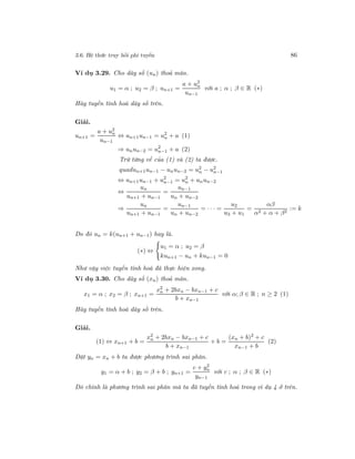 3.6. Hệ thức truy hồi phi tuyến 86
Ví dụ 3.29. Cho dãy số (un) thoả mãn.
u1 = α ; u2 = β ; un+1 =
a + u2
n
un−1
với a ; α ; β ∈ R (∗)
Hãy tuyến tính hoá dãy số trên.
Giải.
un+1 =
a + u2
n
un−1
⇔ un+1un−1 = u2
n + a (1)
⇒ unun−2 = u2
n−1 + a (2)
Trừ từng vế của (1) và (2) ta được.
quadun+1un−1 − unun−2 = u2
n − u2
n−1
⇔ un+1un−1 + u2
n−1 = u2
n + unun−2
⇔
un
un+1 + un−1
=
un−1
un + un−2
⇒
un
un+1 + un−1
=
un−1
un + un−2
= · · · =
u2
u3 + u1
=
αβ
α2 + α + β2
:= k
Do đó un = k(un+1 + un−1) hay là.
(∗) ⇔
u1 = α ; u2 = β
kun+1 − un + kun−1 = 0
Như vậy việc tuyến tính hoá đã thực hiện xong.
Ví dụ 3.30. Cho dãy số (xn) thoả mãn.
x1 = α ; x2 = β ; xn+1 =
x2
n + 2bxn − bxn−1 + c
b + xn−1
với α; β ∈ R ; n ≥ 2 (1)
Hãy tuyến tính hoá dãy số trên.
Giải.
(1) ⇔ xn+1 + b =
x2
n + 2bxn − bxn−1 + c
b + xn−1
+ b =
(xn + b)2
+ c
xn−1 + b
(2)
Đặt yn = xn + b ta được phương trình sai phân.
y1 = α + b ; y2 = β + b ; yn+1 =
c + y2
n
yn−1
với c ; α ; β ∈ R (∗)
Đó chính là phương trình sai phân mà ta đã tuyến tính hoá trong ví dụ 4 ở trên.
 