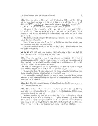 1.3. Một số phương pháp giải bài toán về dãy số 9
Giải. Để x1 tồn tại thì ta thì c−
√
c + xn ≥ 0 với mọi x0 ∈ (0, c) hay c(c−1) ≥ x0
với mọi x0 ∈ (0, c), suy ra c ≥ 2. Với c ≥ 2 thì 0 < x1 <
√
c. Nếu 0 < xn <
√
c
thì c −
√
c + xn > c − 2
√
c, suy ra xn+1 tồn tại và ta cũng có 0 < xn+1 <
√
c.
Đặt f(x) = c −
√
c + x thì f (x) = −1
4
√
x + x c −
√
c + x.
Với mọi x ∈ (0,
√
c) ta có (c + x)(c −
√
c + x) > c(c − c +
√
c) ≥ 2(2 −
2 +
√
2) > 1
4. Từ đó suy ra |f (x)| ≤ q < 1 với mọi x ∈ (0,
√
c), tức f(x) là
hàm số co trên (0,
√
c), suy ra dãy số đã cho hội tụ. Vậy tất cả các giá trị c cần
tìm là c ≥ 2.
Một trường hợp nữa cũng có thể xét được sự hội tụ của dãy số {xn} là trường
hợp f đơn điệu. Cụ thể là
Nếu f là hàm số tăng trên D thì {xn} sẽ là dãy đơn điệu. Dãy số này tăng
hay giảm tuỳ theo vị trí của x0 so với x1.
Nếu f là hàm giảm trên D thì các dãy con {x2p}, {x2p+1} là các dãy đơn điệu
(và ngược chiều nhau).
Ví dụ 1.3 (Vô địch sinh viên Moskva, 1982). Cho dãy số {xn} xác định bởi
x0 = 1982, xn+1 = 1/(4 − 3xn). Hãy tìm limn→∞ xn
Giải. Tính toán trực tiếp ta thấy 0 < x2 < 1, x3 > x2. Vì f(x) = 1/(4 − 3x) là
một hàm số tăng từ [0, 1] vào [0, 1] nên từ đây, {xn}n≥2 là một dãy số tăng và bị
chặn trên bởi 1 do đó có giới hạn. Giả sử giới hạn là a thì ta có a = 1/(4 − 3a)
hay a = 1 (giá trị a = 1/3 loại do dãy tăng).
Câu hỏi: Với những giá trị nào của x0 thì dãy số xác định với mọi x và có giới
hạn? Khi nào thì giới hạn là 1? Khi nào thì giới hạn là 1/3?
Trong trường hợp f là hàm giảm, ta có thể chứng minh dãy hội tụ bằng cách
chứng minh hai dãy con trên cùng hội tụ về một giới hạn.
Tuy nhiên, khó khăn nhất là gặp các hàm số không đơn điệu. Trong trường
hợp này, ta phải xét từng khoảng đơn điệu của nó và sự hội tụ của hàm số sẽ tùy
thuộc vào giá trị ban đầu.
Ví dụ 1.4. Tìm tất c các giá trị của a để dãy số {xn} xác định bởi x0 = a, xn+1 =
2 − x2
n có giới hạn hữu hạn.
Giải. Hàm số f(x) = 2 − x2 tăng trên (−∞, 0) và giảm trên (0, +∞). Phương
trình f(x) = x có hai nghiệm là x = −2 và x = 1. Đó là những dữ kiện quan
trọng trong lời giải bài toán này.
Đầu tiên, ta nhận xét rằng nếu a < −2 thì do f : (−∞, −2) → (−∞, −2) và
là hàm tăng, x1 = 2 − a2 < x0 nên dãy số {xn} giảm. Nếu dãy {xn} bị chặn dưới
thì nó hội tụ về nghiệm của phương trình x = 2 − x2
, điều này mâu thuẫn vì dãy
giảm và x0 < −2. Vậy {xn} không bị chặn dưới, tức không có giới hạn hữu hạn.
Nếu a > 2 thì x1 < −2 và ta cũng suy {xn} không có giới hạn hữu hạn.
 