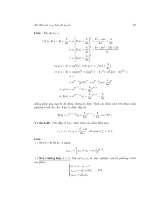 3.6. Hệ thức truy hồi phi tuyến 92
Giải. Khi đó ta có.
(1) ⇔ f(n + 1) +
b
2a
= a f(n) +
b
2a
2
+
b2
− 4ac
4a
+
b
2a
= a f(n) +
b
2a
2
+
b2
− (b2
− 2b) + 2b
4a
= a f(n) +
b
2a
2
⇔ g(n + 1) = ag2
(n) (với g(n) = f(n) +
b
2a
)
⇒ g(n + 1) = a[g(n)]2
= a[ag2
(n − 1)]2
= a3
[g(n − 1)]22
=
= · · ·
= a2n−1
[g(1)]2n
= a2n−1
[α +
b
2a
]2n
⇒ g(n) = a2n−1−1
[α +
b
2a
]2n−1
⇒ f(n) = a2n−1−1
[α +
b
2a
]2n−1
+
b
2a
Bằng phép quy nạp ta dễ dàng chứng tỏ được f(n) xác định như trên thoả mãn
phương trình đã cho. Vậy ta được đáp số.
f(n) = a2n−1−1
[α +
b
2a
]2n−1
+
b
2a
(n ∈ N∗
).
Ví dụ 3.38. Tìm dãy số (xn) thoả mãn các điều kiện sau.
x1 = a ; xn+1 =
x2
n + d
2xn
với mọi n ≥ 1. (1).
Giải.
+) Nếu d = 0 thì ta có ngay.
xn+1 =
1
2
xn ⇒ xn = a.(
1
2
)n−1
.
+) Xét trường hợp d > 0. Giả sử un; vn là một nghiệm của hệ phương trình
sai phân. 


u1 = a ; v1 = 1
un+1 = u2
n + dv2
n
vn+1 = 2unvn
, (2)
 