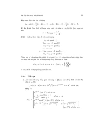 3.6. Hệ thức truy hồi phi tuyến 96
Vậy công thức cần tìm có dạng
xn = f(n) =
x1
2
(n − 2)(n − 3) − x2(n − 1)(n − 3) +
x3
2
(n − 1)(n − 2).
Ví dụ 3.40. Xác định số hạng tổng quát của dãy số cho bởi hệ thức truy hồi
sau.
x1 = 0 ; xn+1 =
xn + 1
n + 1
.
Giải. Viết lại điều kiện đã cho dưới dạng.
x1 = 0 quad (1)
2x2 = x1 + 1 quad(2)
3x3 = x2 + 1 quad(3)
· · · · · · · · ·
(n − 1)xn = xn−2 + 1 quad(n − 1)
nxn = xn−1 + 1 quad(n)
Nhân hai vế của đẳng thức thứ k ở trên với (k − 1)!, cộng từng vế các đẳng thức
thu được và rút gọn các số hạng đồng dạng ở hai vế ta được.
n!.xn = 1! + 2! + · · · + (n − 1)! ⇒ xn =
1
n!
.
n−1
k=1
k!
là công thức số hạng tổng quát cần tìm.
3.6.4 Bài tập.
1. Xác định số hạng tổng quát của dãy số {f(n)} (n ∈ N∗) được cho bởi hệ
thức truy hồi.
f(1) = α ; f(n + 1) = 2a2n
f2
(n) − a(n+1)2n
(n ∈ N∗
) với a > 0.
Đáp số.
f(n) =



an2n−1
(n ∈ N∗
) nếu α = a
−a quadkhi n = 1
an2n−1
khi n ≥ 2
nếu α = −a
an2n−1
cos 2n−1
θ (n ∈ N∗
) nếu |α| < a
1
2
a(n−1)2n−1
α + α2 − a2
2n−1
+ α − α2 − a2
2n−1
(n ∈ N∗
) nếu |α| > a
 