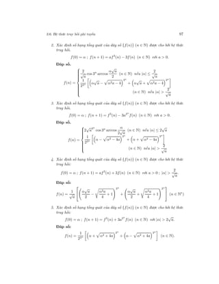 3.6. Hệ thức truy hồi phi tuyến 97
2. Xác định số hạng tổng quát của dãy số {f(n)} (n ∈ N) được cho bởi hệ thức
truy hồi.
f(0) = α ; f(n + 1) = af3
(n) − 3f(n) (n ∈ N) với a > 0.
Đáp số.
f(n) =



2
√
a
cos 3n
arccos
α
√
a
2
(n ∈ N) nếu |α| ≤
2
√
a
1
23n α
√
a − α2a − 4
3n
+ α
√
a + α2a − 4
3n
(n ∈ N) nếu |α| >
2
√
a
3. Xác định số hạng tổng quát của dãy số {f(n)} (n ∈ N) được cho bởi hệ thức
truy hồi.
f(0) = α ; f(n + 1) = f3
(n) − 3a3n
f(n) (n ∈ N) với a > 0.
Đáp số.
f(n) =



2
√
a
3n
cos 3n
arccos
α
2
√
a
(n ∈ N) nếu |α| ≤ 2
√
a
1
23n α − α2 − 4a
3n
+ α + α2 − 4a
3n
(n ∈ N) nếu |α| >
2
√
a
4. Xác định số hạng tổng quát của dãy số {f(n)} (n ∈ N) được cho bởi hệ thức
truy hồi:
f(0) = α ; f(n + 1) = af3
(n) + 3f(n) (n ∈ N) với a > 0 ; |α| >
2
√
a
.
Đáp số:
f(n) =
1
√
a

 α
√
a
2
−
α2a
4
+ 1
3n
+
α
√
a
2
+
α2a
4
+ 1
3n

 (n ∈ N∗
)
5. Xác định số hạng tổng quát của dãy số {f(n)} (n ∈ N) được cho bởi hệ thức
truy hồi:
f(0) = α ; f(n + 1) = f3
(n) + 3a3n
f(n) (n ∈ N) với |α| > 2
√
a.
Đáp số:
f(n) =
1
23n α + α2 + 4a
3n
+ α − α2 + 4a
3n
(n ∈ N).
 