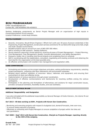 BIJU PRABHAKARAN
E-Mail: bijup62@gmail.com
Contact No.: 050-4550004/ 050-4550015
Seeking challenging assignments as Senior Project Manager with an organization of high repute in
Construction/Interior Fit-out industry.
Location Preference: United Arab Emirates
PROFILE SUMMARY
 Dynamic, Innovative, Result-Driven Engineer ( BTech Civil ) with over 30 years of proven credentials in Site
Engineering, Project Management ,Construction services and Interior fit-out field within large and small, single
and multi- disciple environments.
 Handled projects with an annual turn over of AED 200-300 million.
 Deft in working on ERP solutions - Redsky Software.
 Sound exposure spanning a broad spectrum, covering all areas of Project Management – Project Planning,
 Cost Management, Time Management, Quality, Contract Administration, and Safety Management.
 Essayed a stellar role in handling time bound projects and completing them on schedule.
 Deft in coordinating with the stakeholders, consultant, negotiating and creating contracts and obtaining the
best deal for the organization at the best possible price.
 An effective communicator with excellent man management and negotiation skills.
CORE COMPETENCIES
 Formulating and charting out the project objectives and plans, setting performance requirements, selecting
project participants , preparing cash flow statements and procurement schedules
 Bringing about optimum utilization of resources- labour, materials, and equipment, and ensuring their
procurement at most cost effective terms.
 Implementation of various operations through proper coordination.
 Development of effective communications and mechanisms for resolving conflicts among the various
participants.
 Participates in the planning and formulation of alternatives and solutions for major construction issues,
provides conceptual estimates, feasibility studies, and cost estimates.
EMPLOYMENT DETAILS IN UAE
Additional Responsibility and Designation
I was also entrusted with the additional responsibility as General Manager of Insite Interiors , the interior fit-out
division of the Group.
Oct’ 2013 - till date working as DGM , Projects with Karam Gen Construction.
. Monitoring and executing projects with respect to budgeted cost, demand forecasts, time over-runs,
. To ensure timely execution of projects
. Effectively co ordinating with Project Managers to ensure completion of project within the time and
cost parameters.
Feb’ 2000 – Sept’ 2013 with Karam Gen Construction, Sharjah as Projects Manager reporting directly
to the COO of the company.
.
Growth Path:
Jan’ 90 – Jan’ 2000 Project Engineer to Project Manager
 