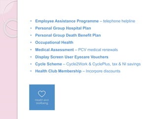 • Employee Assistance Programme – telephone helpline
• Personal Group Hospital Plan
• Personal Group Death Benefit Plan
• Occupational Health
• Medical Assessment – PCV medical renewals
• Display Screen User Eyecare Vouchers
• Cycle Scheme – Cycle2Work & CyclePlus, tax & NI savings
• Health Club Membership – Incorpore discounts
 