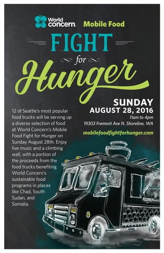 12 of Seattle’s most popular
food trucks will be serving up
a diverse selection of food
at World Concern’s Mobile
Food Fight for Hunger on
Sunday August 28th. Enjoy
live music and a climbing
wall, with a portion of
the proceeds from the
food trucks benefiting
World Concern’s
sustainable food
programs in places
like Chad, South
Sudan, and
Somalia.
 