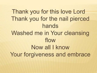 Thank you for this love Lord
Thank you for the nail pierced
hands
Washed me in Your cleansing
flow
Now all I know
Your forgiveness and embrace
 