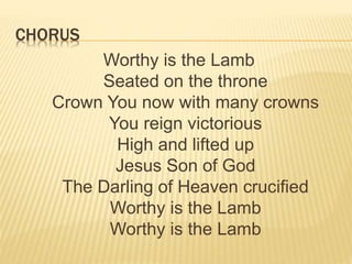 CHORUS
Worthy is the Lamb
Seated on the throne
Crown You now with many crowns
You reign victorious
High and lifted up
Jesus Son of God
The Darling of Heaven crucified
Worthy is the Lamb
Worthy is the Lamb
 