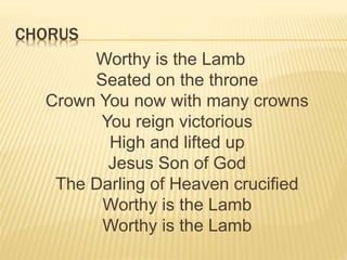 CHORUS
Worthy is the Lamb
Seated on the throne
Crown You now with many crowns
You reign victorious
High and lifted up
Jesus Son of God
The Darling of Heaven crucified
Worthy is the Lamb
Worthy is the Lamb
 