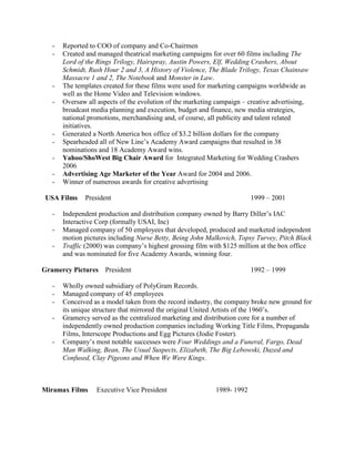 - Reported to COO of company and Co-Chairmen 
- Created and managed theatrical marketing campaigns for over 60 films including The 
Lord of the Rings Trilogy, Hairspray, Austin Powers, Elf, Wedding Crashers, About 
Schmidt, Rush Hour 2 and 3, A History of Violence, The Blade Trilogy, Texas Chainsaw 
Massacre 1 and 2, The Notebook and Monster in Law. 
- The templates created for these films were used for marketing campaigns worldwide as 
well as the Home Video and Television windows. 
- Oversaw all aspects of the evolution of the marketing campaign – creative advertising, 
broadcast media planning and execution, budget and finance, new media strategies, 
national promotions, merchandising and, of course, all publicity and talent related 
initiatives. 
- Generated a North America box office of $3.2 billion dollars for the company 
- Spearheaded all of New Line’s Academy Award campaigns that resulted in 38 
nominations and 18 Academy Award wins. 
- Yahoo/ShoWest Big Chair Award for Integrated Marketing for Wedding Crashers 
2006 
- Advertising Age Marketer of the Year Award for 2004 and 2006. 
- Winner of numerous awards for creative advertising 
USA Films President 1999 – 2001 
- Independent production and distribution company owned by Barry Diller’s IAC 
Interactive Corp (formally USAI, Inc) 
- Managed company of 50 employees that developed, produced and marketed independent 
motion pictures including Nurse Betty, Being John Malkovich, Topsy Turvey, Pitch Black 
- Traffic (2000) was company’s highest grossing film with $125 million at the box office 
and was nominated for five Academy Awards, winning four. 
Gramercy Pictures President 1992 – 1999 
- Wholly owned subsidiary of PolyGram Records. 
- Managed company of 45 employees 
- Conceived as a model taken from the record industry, the company broke new ground for 
its unique structure that mirrored the original United Artists of the 1960’s. 
- Gramercy served as the centralized marketing and distribution core for a number of 
independently owned production companies including Working Title Films, Propaganda 
Films, Interscope Productions and Egg Pictures (Jodie Foster). 
- Company’s most notable successes were Four Weddings and a Funeral, Fargo, Dead 
Man Walking, Bean, The Usual Suspects, Elizabeth, The Big Lebowski, Dazed and 
Confused, Clay Pigeons and When We Were Kings. 
Miramax Films Executive Vice President 1989- 1992 
 