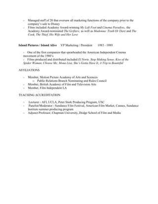 - Managed staff of 20 that oversaw all marketing functions of the company prior to the 
company’s sale to Disney 
- Films included Academy Award-winning My Left Foot and Cinema Paradiso, the 
Academy Award-nominated The Grifters; as well as Madonna: Truth Or Dare and The 
Cook, The Thief, His Wife and Her Love 
Island Pictures / Island Alive VP Marketing / President 1983 - 1989 
- One of the first companies that spearheaded the American Independent Cinema 
movement of the 1980’s 
- Films produced and distributed included El Norte, Stop Making Sense, Kiss of the 
Spider Woman, Choose Me, Mona Lisa, She’s Gotta Have It, A Trip to Bountiful 
AFFILIATIONS 
- Member, Motion Picture Academy of Arts and Sciences 
o Public Relations Branch Nominating and Rules Council 
- Member, British Academy of Film and Television Arts 
- Member, Film Independent LA 
TEACHING ACCREDITATION 
- Lecturer - AFI, UCLA, Peter Stark Producing Program, USC 
- Panelist/Moderator - Sundance Film Festival, American Film Market, Cannes, Sundance 
Institute summer producing program 
- Adjunct Professor, Chapman University, Dodge School of Film and Media 
