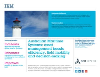 Share this
Australian Maritime Systems (AMS) manages, constructs and maintains
aids to navigation networks, maritime information systems and associated
maritime assets. It operates around the entire perimeter of Australia,
providing systematic monitoring and carrying out maintenance projects.
Business challenge
AMS was in the process of renewing its contract with its biggest client. It
required a sophisticated asset management solution to enable smarter,
more efficient work processes and greater mobility.
Transformation
AMS worked with BPD Zenith to transform its operations by introducing a
single point of control for asset management that enables smarter planning,
scheduling, dispatching and tracking across the company.
Australian Maritime
Systems: asset
management boosts
efficiency, field mobility
and decision-making
“The MaxiCloud migration
was straightforward, and
gives us access to exciting
new Maximo features.”
	 Matt Lyons, IT manager,
Australian Maritime Systems
Business benefits:
Increases
reporting efficiencies,
driving smarter decisions
Enhances
maintenance planning and
scheduling for more efficient
operations
Improves
mobility for workers in the
field
 
