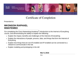 Certificate of Completion
Mar 9, 2016
Date
For completing the Cisco Networking Academy® Introduction to the Internet of Everything
course, and demonstrating the ability to explain the following:
• Explain the impact, benefits and challenges of the Internet of Everything
• Explain the interactions of people, process, data, and things that form the Internet of
Everything
• Explain how things that are non-IP-enabled and IP-enabled can be connected to a
network to communicate in the IoE
• Explain modeling and prototyping in the IoE
Presented to:
MKONGOH RAPHAEL
MWATEMBO
 