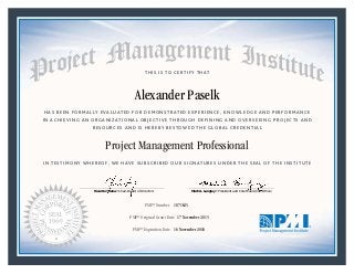 HAS BEEN FORMALLY EVALUATED FOR DEMONSTRATED EXPERIENCE, KNOWLEDGE AND PERFORMANCE
IN ACHIEVING AN ORGANIZATIONAL OBJECTIVE THROUGH DEFINING AND OVERSEEING PROJECTS AND
RESOURCES AND IS HEREBY BESTOWED THE GLOBAL CREDENTIAL
THIS IS TO CERTIFY THAT
IN TESTIMONY WHEREOF, WE HAVE SUBSCRIBED OUR SIGNATURES UNDER THE SEAL OF THE INSTITUTE
Project Management Professional
PMP® Number
PMP® Original Grant Date
PMP® Expiration Date 16 November 2018
17 November 2015
Alexander Paselk
1871625
Mark A. Langley • President and Chief Executive OfficerRicardo Triana • Chair, Board of Directors
 