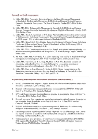 3 | P a g e M D . S h a m s U d d i n
Research and Conference papers:
1. Uddin, M.S. 2016. Payment for Ecosystem Services for Natural Resources Management
in Bangladesh: The Potential of Ecotourism. IUFRO Asia and Oceania Regional Congress.
Forests for Sustainable Development: The Role of Research. October 23-27, 2016, Beijing,
China.
2. Uddin, M.S. 2016. Refocusing Co-Management in Bangladesh. IUFRO Asia and Oceania
Regional Congress. Forests for Sustainable Development: The Role of Research. October 23-27,
2016, Beijing, China.
3. Uddin, M.S., Ray, S.K.,Karmakar, S. 2016. Local Adaptation Plan: Perspectives and Ownership
of the Community. Gobeshona Conference for Research on Climate Change in Bangladesh, held
on 08-11 January 2016 at Independent University, Bangladesh (IUB).
4. Uddin, M.S., Khan, S.M.S. 2016. Building Ecosystem Resilience to Climate Change. Gobeshona
Conference for Research on Climate Change in Bangladesh, held on 08-11 January 2016 at
Independent University, Bangladesh (IUB).
5. Uddin, M.S. 2015. Conserving ecosystem services through participatory landscape planning – A
protected area management approach in Bangladesh. XIV World Forestry Congress. Durban,
South Africa.
6. Ali, M.Y.,Uddin, M.S., Chowdhury, R.M. 2015. Improving food security in Bangladesh through
participatory forest management. XIV World Forestry Congress. Durban, South Africa.
7. Uddin, M.S., Steveninck, de R. V., Stuip, M., Shah, M.A.R. 2013. Economic valuation of
provisioning and cultural services of a protected mangrove ecosystem: a case study on
Sundarbans reserve forest,Bangladesh, J. Eco. Serv. Vol. (5), pp. 88–93.
8. Uddin, M.S. Shah, M.R.A.,Khanom, S., Nesha,K. 2013. Climate change impacts on the
Sundarbans mangrove ecosystem services and dependent livelihoods in Bangladesh. Asian
Journal on Conservation Biology. Vol.2, No.2, pp.152-156.
Major training/workshop/conference/seminar participated (selective list only):
1. IUFRO Asia and Oceania Regional Congress. Forests for Sustainable Development: The Role of
Research. October 23-27,2016, Beijing, China.
2. Regional conference on co-management of natural resources 2015 (COMACON 2015), held
from 27 to 30 October, 2015 Bangkok, Thailand.
3. XIV world forestry congress forests and people: investing in a sustainable future, held from 7 to
11 September 2015, Durban, South Africa.
4. Regional moving on from experimental approaches to advancing national systems for measuring
and monitoring forest degradation across Asia,held from 16 to 18 June, 2015, Marriott
Courtyard, Bangkok, Thailand.
5. Regional workshop on mangrove ecosystem management in Southeast Asia: mainstreaming
mangrove, held from February 27 to March 1, 2012 Surabaya Indonesia.
6. E-Learning course on negotiating climate change adaptation and loss and damage: from Cancun
and beyond, held from 15 October to 16 November 2012, arranged by United Nations Institute
for Training and Research (UNITAR).
7. Training course on good governance in water resources management, held from 27 to 31 May,
2012 organized by Bangladesh Water Development Board (BWDB) at Irrigation Extension
Training Centre, BWDB,Kushtia, Bangladesh.
 