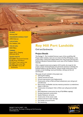 PROJECT DATA SHEET 1255
BGC Contracting. The Leader in Mining and Civil Contracting
WWW.BGC.CC
CLIENT
Samsung C&T
ENGINEER/CONSULTANT
AMEC/Halcrow
LOCATION
Port Hedland, WA
VALUE ($A)
$450 Million
TIMING
August 2013 - Ongoing
(Due June 2015)
QUICK FACTS
45,000m³ Structural Concrete
500 Person Workforce
34 Road Trains used on site
6,000m Cast in-situ Piles
5,500,000m³ Cut to Fill
Earthworks
Roy Hill Port Landside
Civil and Earthworks
Project Details
The Package 3 – Port Landside Contract is part of the overall Roy Hill
Project which includes a new iron ore mine at the Roy Hill deposit, a mine
process plant, a heavy haul railway system from mine to port and new port
facilities at Boodarie Industrial Estate, south west of Port Hedland, Western
Australia.
With a targeted construction program of 22 months, the scope for this
project consists of all earthworks and civil works necessary to develop the
landside facilities at the Roy Hill Port. Works include construction of car
dumpers, screen buildings, stock yard facilities, rail loop and the rail
terminal yard.
The scope of work included in this project was:
Clearing & Grubbing.
Topsoil removal and reuse.
Ground improvement (rock displacement).
Construction of 5km of Rail and Road embankment over soft ground
and tidal areas.
Rock armour and flexible concrete mattress protection to embankment
slopes in tidal area.
Construction of stockyard 1.5km x 0.5km over soft ground and tidal
areas.
Rail embankment construction (to top of Sub-Ballast capping).
Stockyard pavement construction.
Stacker-Reclaimer rail works.
Construction of site access roads.
Culverts and storm water drainage.
Car dumper structural works.
Site dewatering.
 