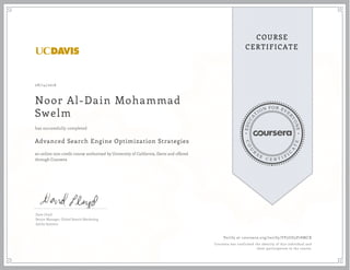 EDUCA
T
ION FOR EVE
R
YONE
CO
U
R
S
E
C E R T I F
I
C
A
TE
COURSE
CERTIFICATE
08/14/2016
Noor Al-Dain Mohammad
Swelm
Advanced Search Engine Optimization Strategies
an online non-credit course authorized by University of California, Davis and offered
through Coursera
has successfully completed
Dave Lloyd
Senior Manager, Global Search Marketing
Adobe Systems
Verify at coursera.org/verify/YP5UD5P78MCX
Coursera has confirmed the identity of this individual and
their participation in the course.
 