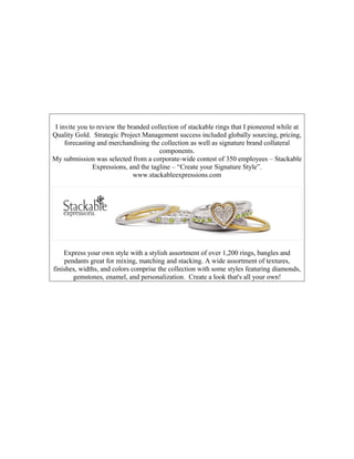 I invite you to review the branded collection of stackable rings that I pioneered while at
Quality Gold. Strategic Project Management success included globally sourcing, pricing,
forecasting and merchandising the collection as well as signature brand collateral
components.
My submission was selected from a corporate-wide contest of 350 employees – Stackable
Expressions, and the tagline – “Create your Signature Style”.
www.stackableexpressions.com
Express your own style with a stylish assortment of over 1,200 rings, bangles and
pendants great for mixing, matching and stacking. A wide assortment of textures,
finishes, widths, and colors comprise the collection with some styles featuring diamonds,
gemstones, enamel, and personalization. Create a look that's all your own!
 