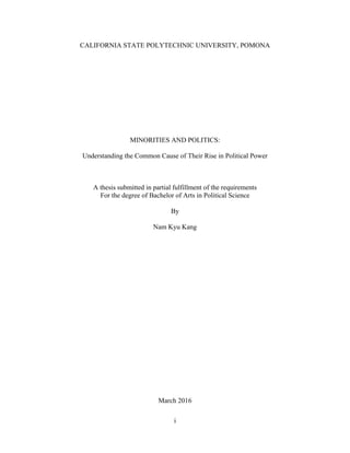 i
CALIFORNIA STATE POLYTECHNIC UNIVERSITY, POMONA
MINORITIES AND POLITICS:
Understanding the Common Cause of Their Rise in Political Power
A thesis submitted in partial fulfillment of the requirements
For the degree of Bachelor of Arts in Political Science
By
Nam Kyu Kang
March 2016
 