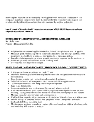 Handling the account for the company through software, maintain the record of the
company, purchase the products from the market for the consumers and supply the
products to their logistic department or site, manage the vehicle in logistic.
Last Project of Geophysical Prospecting company of SINOPEC Henan petroleum
Exploration bureau Pakistan
STANDARD PHARMACEUTICAL DISTRIBUTOR, KARACHI
As Sale man
Period : December 2013 to
 Responsible for marketing pharmaceutical, health care products and supplies
 Maintain good relationship whole sellers and retailers and develops contacts with
peoples in medical field introduces new products of the organization.
 Complies data on requirement and supplies products required by the customers.
 Executed promotional activities at the territory level.
 Coordinated with regional manager.
ASAM & ASAM LAW ASSOCIATES (ADVOCACY & LEGAL CONSULTANCY)
 4 Years experience working as an clerk/Typist
 Profound knowledge of documenting information and filling records manually and
electronically
 Experienced in data entry activities and associated software.
 Schedule ,calendar with respect to court dates and client appointment
 Assemble documents and keep check on pending cases
 Type legal documents
 Organize, maintain and retrieve case files as and when required
 Raw attention towards your capabilities in; organize meetings and dates for court
hearing , taking case information from new clients and managing file and folders;
 Manage calendars and arrange and appointments
 Highly skilled in performing customer services duties VIA telephone and VIA person
 Proven ability to prepare reports and progress report Computer – Ms Word
 Sort and distribute incoming mail
 Mention your aptitude to perform routine office work such as talking telephone calls
and assisting with research process
 
