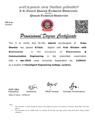 This is to certify that Mr./Ms. Adarsh son/daughter of Kripa
Shanker has passed B.Tech. degree with First Division with
Distinction in the discipline of Electronics &
Communication Engineering in the prescribed examination
held in Apr-2016 under University Registration No. 1239519
as a student of Chandigarh Engineering College, Landran.
EDP S. No.:
9215630
Controller of ExaminationsPrepared by Checked by
Date of issue: 14/06/16
Officer Incharge
Note:
1. This document is issued through the login of the student and need to be printed on Exclusive Bond Paper with color
printer.
2. This document can be verified online by scanning 2D bar-code (top right corner) using smart phone having internet
connection.
E.D.P. CELL
 