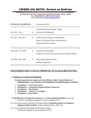 CHERRIE-ANN MATTIS, Doctora en Medicina
268 Gopaul Circular Drive, Gopaul Lands, Marabella. Trinidad y Tobago, Antillas
Tel.: 1(868) 658-0644, 1(868) 344-6955 (móvil)
Correo electrónico: cherrieannm@gmail.com
FECHA DE NACIMIENTO : 22 de enero de 1981
Scarborough General Hospital, Tobago
Mar. 2013 – Hoy • Residente de Oftalmología
Oct. 2010 – Ene. 2013 • Asistente de Investigación de Oftalmología
Miami VHA System (Clínica oftalmológica) y
Bascom Palmer Eye Institute
Junio 2009 – Oct. 2009 • Residente de Oftalmología
Professional Vision Centre, San Fernando (Trinidad, Antillas)
Feb. 2009 – Mar. 2009 • Specs Appeal, Miami (Florida)
Pasantía en Optometría
ESFUERZOS EDUCATIVOS MÉDICOS ACTUALES/RECIENTES
(1) Sesiones en Laboratorio Húmedo:
Formación práctica en cirugía en Escocia (Reino Unido): Tennet Institute of
Ophthalmology. Curso Práctico en Oculoplástica de Ophthalmology Caledonia:
 Oculoplástica - Tira Tarsal Lateral
 Oculoplástica - Extirpación Pentagonal/Kuhnt Symanowski
 Oculoplástica - Wies/Quickert
 Oculoplástica - Plastia en Z y Colgajos
 Oculoplástica - Huso Medial
(2) Introducción a Cirugía de Cataratas por la Universidad de Michigan a través de
Coursera. Certificado otorgado el 12 de noviembre de 2015
(3) Curso de Formación Práctica en Cirugía Ocular: Formación práctica en cirugía en
Inglaterra (Reino Unido): Torbay Hospital, Devon, TQ2 7AA
(4) Curso de Mácula Moorfields Eye Hospital, Londres.
Certificado otorgado el 6 de noviembre de 2015
 