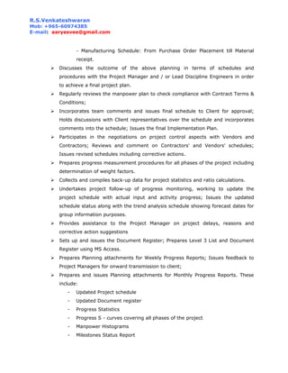 R.S.Venkateshwaran
Mob: +965-60974385
E-mail: aaryesvee@gmail.com
- Manufacturing Schedule: From Purchase Order Placement till Material
receipt.
 Discusses the outcome of the above planning in terms of schedules and
procedures with the Project Manager and / or Lead Discipline Engineers in order
to achieve a final project plan.
 Regularly reviews the manpower plan to check compliance with Contract Terms &
Conditions;
 Incorporates team comments and issues final schedule to Client for approval;
Holds discussions with Client representatives over the schedule and incorporates
comments into the schedule; Issues the final Implementation Plan.
 Participates in the negotiations on project control aspects with Vendors and
Contractors; Reviews and comment on Contractors' and Vendors' schedules;
Issues revised schedules including corrective actions.
 Prepares progress measurement procedures for all phases of the project including
determination of weight factors.
 Collects and compiles back-up data for project statistics and ratio calculations.
 Undertakes project follow-up of progress monitoring, working to update the
project schedule with actual input and activity progress; Issues the updated
schedule status along with the trend analysis schedule showing forecast dates for
group information purposes.
 Provides assistance to the Project Manager on project delays, reasons and
corrective action suggestions
 Sets up and issues the Document Register; Prepares Level 3 List and Document
Register using MS Access.
 Prepares Planning attachments for Weekly Progress Reports; Issues feedback to
Project Managers for onward transmission to client;
 Prepares and issues Planning attachments for Monthly Progress Reports. These
include:
- Updated Project schedule
- Updated Document register
- Progress Statistics
- Progress S - curves covering all phases of the project
- Manpower Histograms
- Milestones Status Report
 