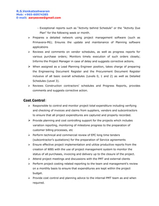 R.S.Venkateshwaran
Mob: +965-60974385
E-mail: aaryesvee@gmail.com
- Exceptional reports such as “Activity behind Schedule" or the "Activity Due
Plan" for the following week or month.
 Prepares a detailed network using project management software (such as
Primavera-P6); Ensures the update and maintenance of Planning software
applications
 Reviews and comments on vendor schedules, as well as progress reports for
various purchase orders; Monitors timely execution of such orders closely;
Informs the Project Manager in case of delay and suggests corrective actions.
 When assigned as a Lead Planning Engineer position, takes charge of preparing
the Engineering Document Register and the Procurement Document Register
inclusive of all basic overall schedules (Levels 0, 1 and 2) as well as Detailed
Schedules (Level 3).
 Reviews Construction contractors' schedules and Progress Reports, provides
comments and suggests corrective action.
Cost Control:
 Responsible to control and monitor project total expenditure including verifying
and checking of invoices and claims from suppliers, vendors and subcontractors
to ensure that all project expenditures are captured and properly recorded.
 Provide planning and cost controlling support for the projects which includes
variation reporting, monitoring of milestone progress to the preparation of
customer billing processes, etc
 Perform technical and commercial review of EPC long time tenders
(subcontractor’s quotations) for the preparation of Service agreements
 Ensure effective project implementation and utilize productive reports from the
creation of WBS with the use of project management system to monitor the
status of all purchases, invoicing and delivery up to the closure of the project.
 Attend project meetings and discussions with the PMT and external clients
 Perform project costing related reporting to the team and management’s review
on a monthly basis to ensure that expenditures are kept within the project
budget.
 Provide cost control and planning advice to the internal PMT team as and when
required.
 